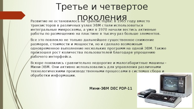 Третье и четвертое поколения Развитие не остановилось на транзисторах: в 1965 году вместо транзисторов в различных узлах ЭВМ стали использоваться интегральные микросхемы, а уже в 1970 начали вестись активные работы по размещению на пластине в тысячу раз больше элементов. Все это повлекло не только дальнейшее существенное снижение размеров, стоимости и мощности, но и сделало возможным одновременное выполнение нескольких программ на одной ЭВМ. Также произошел рост количества пользователей благодаря упрощению рабочего интерфейса. Вскоре появились сравнительно недорогие и малогабаритные машины - Мини-ЭВМ. Они активно использовались для управления различными технологическими производственными процессами в системах сбора и обработки информации. Мини-ЭВМ DEC PDP-11 