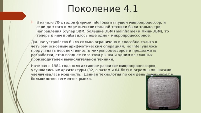 Поколение 4.1 В начале 70-х годов фирмой Intel был выпущен микропроцессор, и если до этого в мире вычислительной техники были только три направления (супер ЭВМ, большие ЭВМ (mainframe) и мини-ЭВМ), то теперь к ним прибавилось еще одно - микропроцессорное. Данное устройство было сильно ограничено и способно только к четырем основным арифметическим операциям, но Intel удалось предугадать перспективность микропроцессоров и продолжить разработки, став позднее гигантом рынка и одним из главных производителей вычислительной техники. Начиная с 1984 года шло активное развитие микропроцессоров, улучшались их архитектуры (32, а затем и 64-бит) и огромными шагами увеличивалась мощность. Данная технология по сей день доминирует в большинстве сегментов рынка. 