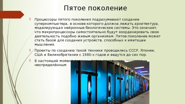 Пятое поколение Процессоры пятого поколения подразумевают создание суперкомпьютера, в основе которого должна лежать архитектура, моделирующая нейронные биологические системы. Это означает, что микропроцессоры самостоятельно будут координировать свою деятельность подобно живым организмам. Пятое поколение может стать базой для создания устройств, способных к имитации мышления. Проекты по созданию такой техники проводились СССР, Японии, США и Великобритании с 1980-х годов и ведутся до сих пор. В настоящий момент термин «пятое поколение» является неопределённым 