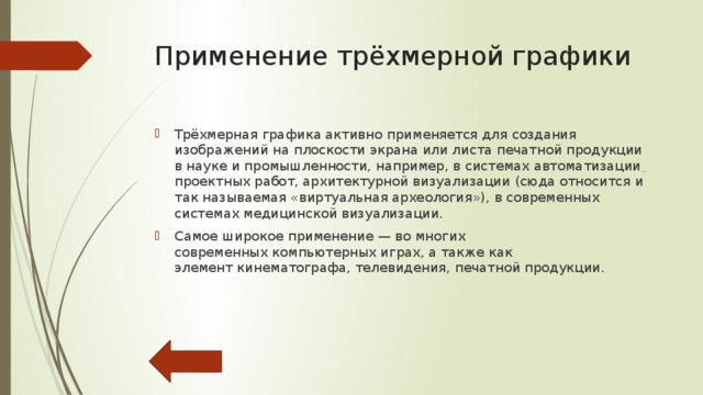 Что такое 3D-моделирование? 3D-моделирование-это процесс создания трёхмерной модели объекта. Задача 3D-моделирования — разработать визуальный объёмный образ желаемого объекта. При этом модель может как соответствовать объектам из реального мира, так и быть полностью абстрактной. Графическое изображение трёхмерных объектов отличается тем, что включает построение геометрической проекции трёхмерной модели  сцены  на плоскость (например, экран компьютера) с помощью специализированных программ. Однако с созданием и внедрением 3D-дисплеев и 3D-принтеров трёхмерная графика не обязательно включает в себя проецирование на плоскость. 