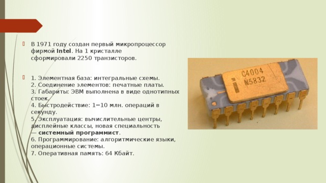 В 1971 году создан первый микропроцессор фирмой  Intel . На 1 кристалле сформировали 2250 транзисторов. 1. Элементная база: интегральные схемы.  2. Соединение элементов: печатные платы.  3. Габариты: ЭВМ выполнена в виде однотипных стоек.  4. Быстродействие: 1−10 млн. операций в секунду.  5. Эксплуатация: вычислительные центры, дисплейные классы, новая специальность —  системный программист .  6. Программирование: алгоритмические языки, операционные системы.  7. Оперативная память: 64 Кбайт. 
