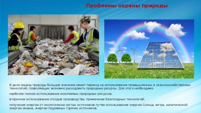  Проблемы охраны природы В деле охраны природы большое значение имеет переход на использование промышленных и сельскохозяйственных технологий, позволяющих экономно расходовать природные ресурсы. Для этого необходимо: наиболее полное использование ископаемых природных ресурсов; вторичное использование отходов производства, применение безотходных технологий; получение энергии от экологически чистых источников путём использования энергии Солнца, ветра, кинетической энергии океана, энергии подземных горячих источников. 