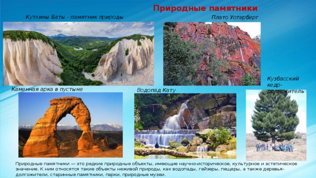  Природные памятники Кутхины Баты - памятник природы Плато Уотерберг Кузбасский кедр-долгожитель Каменная арка в пустыне Водопад Кату Природные памятники — это редкие природные объекты, имеющие научно-историческое, культурное и эстетическое значение. К ним относятся такие объекты неживой природы, как водопады, гейзеры, пещеры, а также деревья-долгожители, старинные памятники, парки, природные музеи. 