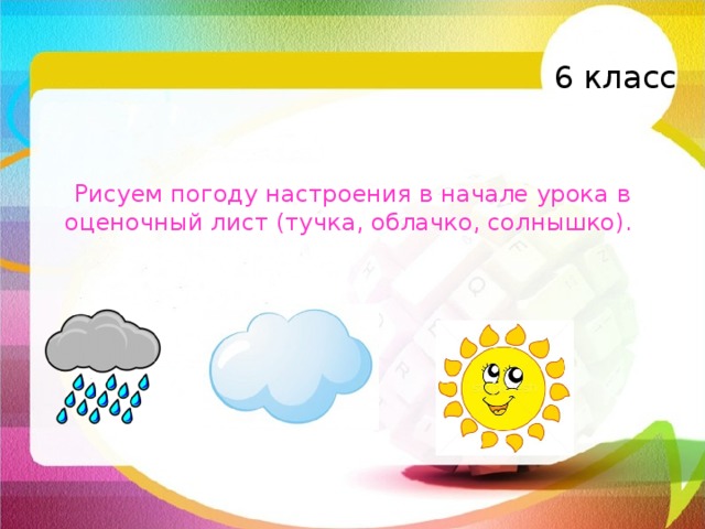 6 класс Рисуем погоду настроения в начале урока в оценочный лист (тучка, облачко, солнышко).   