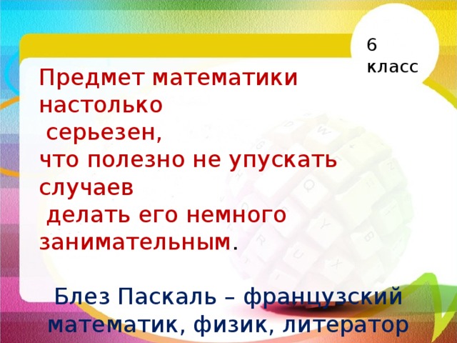 6 класс Предмет математики настолько  серьезен, что полезно не упускать случаев  делать его немного занимательным . Блез Паскаль – французский математик, физик, литератор 17 века. 