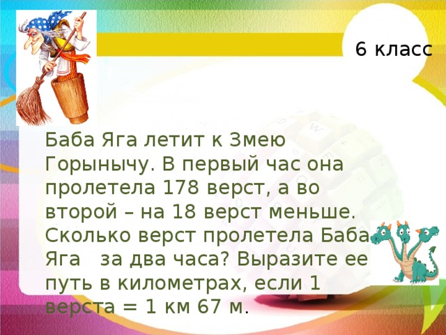 6 класс Баба Яга летит к Змею Горынычу. В первый час она пролетела 178 верст, а во второй – на 18 верст меньше. Сколько верст пролетела Баба Яга за два часа? Выразите ее путь в километрах, если 1 верста = 1 км 67 м . 