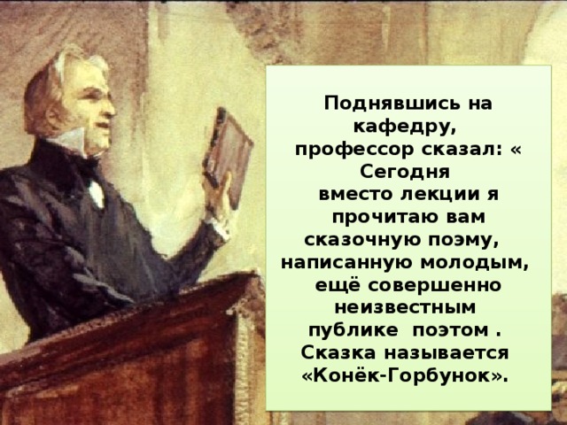  В этот мартовский день 1 834 года большая аудитория  Петербургского университета была полна. Студенты ожидали начала лекции профессора словесности Петра Александровича Плетнёва.   Поднявшись на кафедру, профессор сказал: « Сегодня вместо лекции я прочитаю вам сказочную поэму, написанную молодым, ещё совершенно неизвестным публике поэтом . Сказка называется «Конёк-Горбунок».  