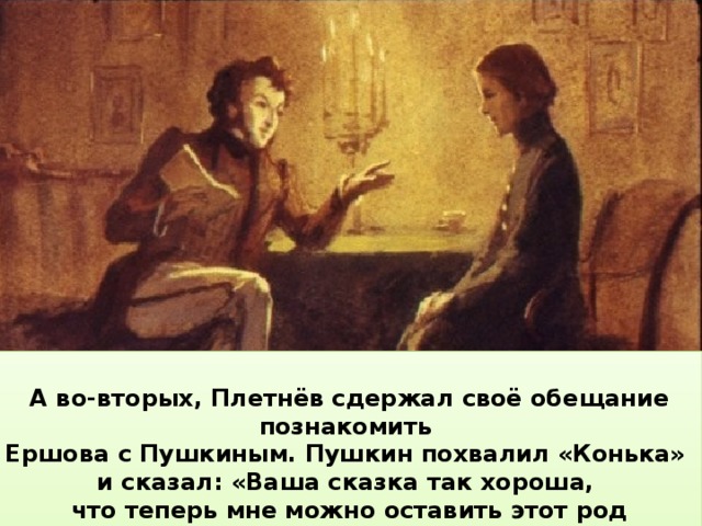  А во-вторых, Плетнёв сдержал своё обещание познакомить Ершова с Пушкиным. Пушкин похвалил «Конька» и сказал: «Ваша сказка так хороша, что теперь мне можно оставить этот род сочинений».   А потом одно за другим последовали радостные события. Во- первых, «Конёк- горбунок» был напечатан в журнале и вышел отдельной книжкой.  