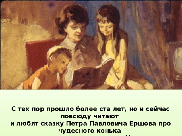   С тех пор прошло более ста лет, но и сейчас повсюду читают и любят сказку Петра Павловича Ершова про чудесного конька и про крестьянского сына Ивана.    Пётр Павлович Ершов работал в Тобольске учителем, а его «Конёк-горбунок» находился под запретом. Только когда умер царь, вышло наконец новое издание поэмы. «Конёк-горбунок» сразу же стал известен по всей России.  