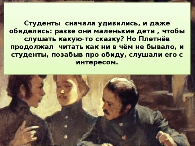  Студенты сначала удивились, и даже обиделись: разве они маленькие дети , чтобы слушать какую-то сказку? Но Плетнёв продолжал читать как ни в чём не бывало, и студенты, позабыв про обиду, слушали его с интересом.  