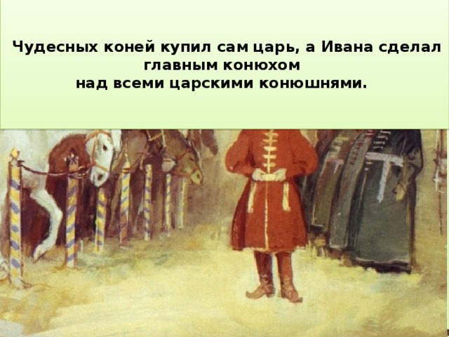      Чудесных коней купил сам царь, а Ивана сделал главным конюхом По пути Иван нашёл над всеми царскими конюшнями. диковинку – перо Жар-птицы.      Иван спрятал коней в сарае. Старшие братья прознали про них, выкрали и повели на базар. Иван на коньке настиг похитителей среди дороги, но по своей доброте простил братьев и поехал на базар вместе с ними.     На прощанье кобылица сказала Ивану: «Двух коней, коль хошь, продай., но конька не отдавай …»     А сказка продолжалась. Повадился кто-то  на стариковом поле по ночам топтать пшеницу . И вот посылает старик сыновей охранять поле.     Конёк ему говорит: « Не бери перо, будет тебе от него беда». Иван не послушал, завернул перо в тряпицу и спрятал в шапку.    Первые две ночи караулили старшие братья. Но они проспали вора.     Чтоб Иван отпустил её на волю, она дала ему двух красавцев коней и маленького длинноухого конька с двумя горбами на спине.     Зато младший Иван поймал неведомого злодея: оказывается, поле топтала золотогривая кобылица.   