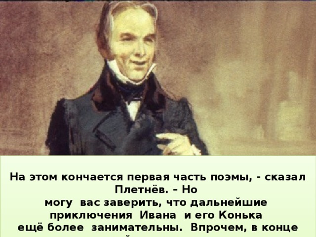  На этом кончается первая часть поэмы, - сказал Плетнёв. – Но могу вас заверить, что дальнейшие приключения Ивана и его Конька ещё более занимательны. Впрочем, в конце этой части автор уведомляет, о чём будет речь в следующих частях :  