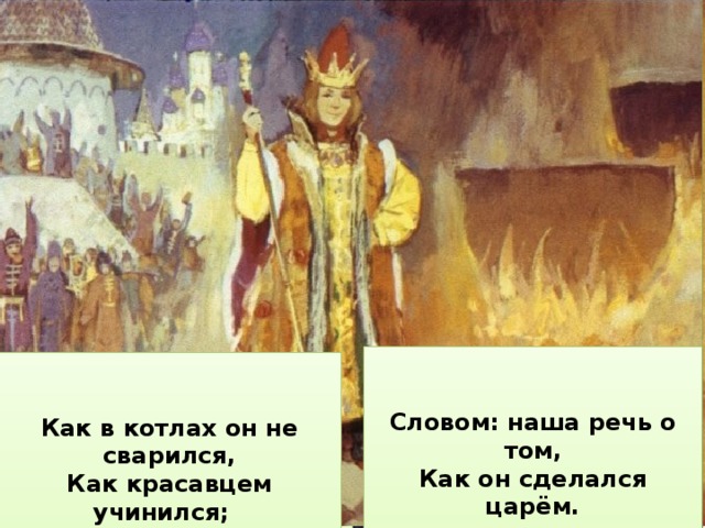   Как перо своё проспал, Как хитро поймал Жар-птицу,     Как он ездил за кольцом, Как был на небе послом,     Как он в Солнцевом селенье Киту выпросил прощенье;     Словом: наша речь о том, Как он сделался царём.       Как в котлах он не сварился, Как , к числу своих затей, Как красавцем учинился; Спас он тридцать кораблей.       Как похитил Царь-девицу,   