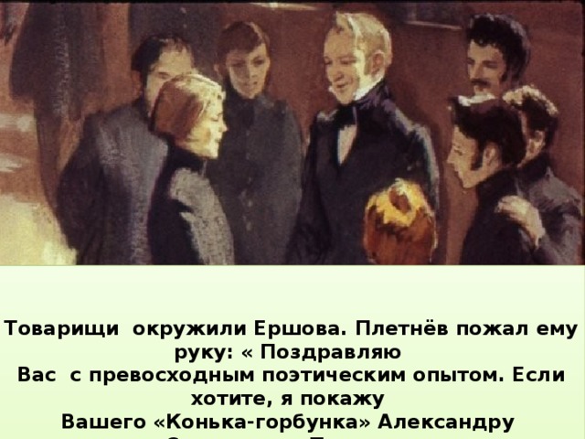   Товарищи окружили Ершова. Плетнёв пожал ему руку: « Поздравляю Вас с превосходным поэтическим опытом. Если хотите, я покажу Вашего «Конька-горбунка» Александру Сергеевичу Пушкину и представлю Вас ему». «Это моя мечта», – тихо ответил Ершов.    Когда Плетнёв кончил читать, со всех сторон послышались восторженные восклицания и вопросы: «Великолепно! Замечательно! Кто же написал эту сказку? Как имя её сочинителя?»     Профессор подошёл к смущённому юноше, сидевшему в первом ряду, и сказал: «Автор поэмы – студент нашего университета  Пётр Павлович Ершов».  