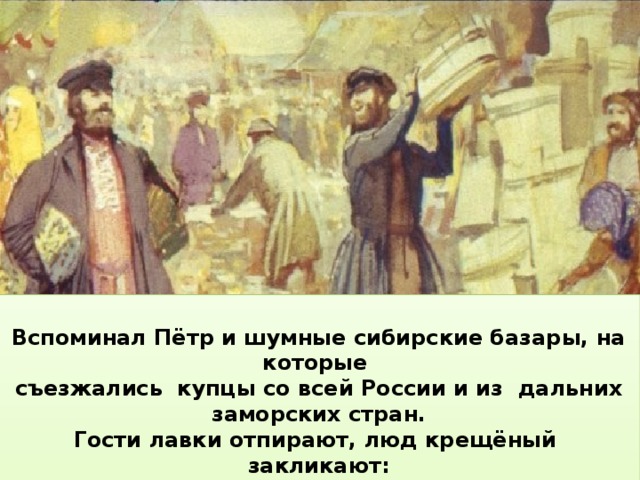  Вспоминал Пётр и шумные сибирские базары, на которые съезжались купцы со всей России и из дальних заморских стран. Гости лавки отпирают, люд крещёный закликают: «Эй, честные господа, к нам пожалуйте сюда! Как у нас ли тары-бары, всяки разные товары!»    Пётр запомнил на всю жизнь, как малорослые, но сильные сибирские Совсем как Конёк-горбунок, который говорил о себе: лошади и по глубокому снегу, и в распутицу, не зная устали, мчали по бесконечной дороге их кибитку … Я хоть росту небольшого, да сменю коня другого:  Как пущусь да побегу, так и беса настигу.    Отец Ершова был чиновником, служил в разных сибирских городах,  и семья много раз переезжала за тысячи вёрст из одного города в другой.  