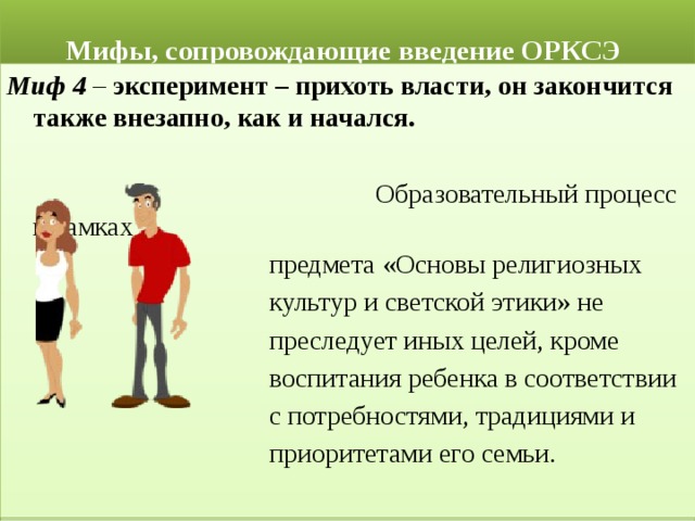  Мифы, сопровождающие введение ОРКСЭ Миф 4 – эксперимент – прихоть власти, он закончится также внезапно, как и начался.  Образовательный процесс в рамках  предмета «Основы религиозных  культур и светской этики» не  преследует иных целей, кроме  воспитания ребенка в соответствии  с потребностями, традициями и  приоритетами его семьи. 