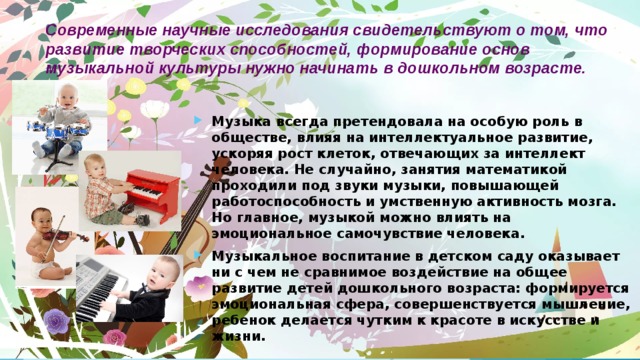 Современные научные исследования свидетельствуют о том, что развитие творческих способностей, формирование основ музыкальной культуры нужно начинать в дошкольном возрасте. Музыка всегда претендовала на особую роль в обществе, влияя на интеллектуальное развитие, ускоряя рост клеток, отвечающих за интеллект человека. Не случайно, занятия математикой проходили под звуки музыки, повышающей работоспособность и умственную активность мозга. Но главное, музыкой можно влиять на эмоциональное самочувствие человека. Музыкальное воспитание в детском саду оказывает ни с чем не сравнимое воздействие на общее развитие детей дошкольного возраста: формируется эмоциональная сфера, совершенствуется мышление, ребенок делается чутким к красоте в искусстве и жизни.  