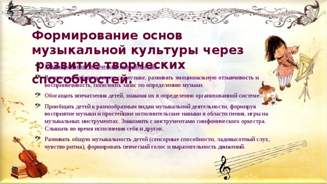 Формирование основ музыкальной культуры через  развитие творческих способностей.   Задачи развития творческих способностей: Воспитать любовь и интерес к музыке, развивать эмоциональную отзывчивость и восприимчивость, пополнить запас по определению музыки. Обогащать впечатления детей, знакомя их в определенно организованной системе. Приобщать детей к разнообразным видам музыкальной деятельности, формируя восприятие музыки и простейшие исполнительские навыки в области пения, игры на музыкальных инструментах. Знакомить с инструментами симфонического оркестра. Слышать во время исполнения себя и других. Развивать общую музыкальность детей (сенсорные способности, ладовысотный слух, чувство ритма), формировать певческий голос и выразительность движений. 