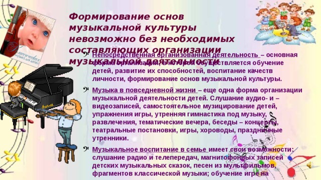 Формирование основ музыкальной культуры невозможно без необходимых составляющих организации музыкальной деятельности Непосредственная организованная деятельность – основная форма организации, в которой осуществляется обучение детей, развитие их способностей, воспитание качеств личности, формирование основ музыкальной культуры. Музыка в повседневной жизни – еще одна форма организации музыкальной деятельности детей. Слушание аудио- и –видеозаписей, самостоятельное музицирование детей, упражнения игры, утренняя гимнастика под музыку, развлечения, тематические вечера, беседы – концерты, театральные постановки, игры, хороводы, праздничные утренники. Музыкальное воспитание в семье имеет свои возможности: слушание радио и телепередач, магнитофонных записей детских музыкальных сказок, песен из мультфильмов, фрагментов классической музыки; обучение игре на музыкальных инструментах, самостоятельному музицированию. 
