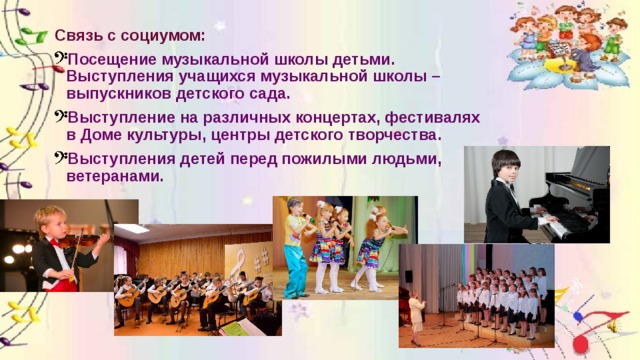 Связь с социумом: Посещение музыкальной школы детьми. Выступления учащихся музыкальной школы – выпускников детского сада. Выступление на различных концертах, фестивалях в Доме культуры, центры детского творчества. Выступления детей перед пожилыми людьми, ветеранами. 