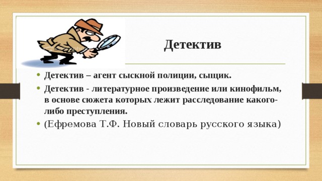  Детектив Детектив – агент сыскной полиции, сыщик. Детектив - литературное произведение или кинофильм, в основе сюжета которых лежит расследование какого-либо преступления. ( Ефремова Т.Ф. Новый словарь русского языка)    