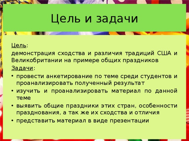 Цель и задачи Цель : демонстрация сходства и различия традиций США и Великобритании на примере общих праздников Задачи : провести анкетирование по теме среди студентов и проанализировать полученный результат изучить и проанализировать материал по данной теме выявить общие праздники этих стран, особенности празднования, а так же их сходства и отличия представить материал в виде презентации 