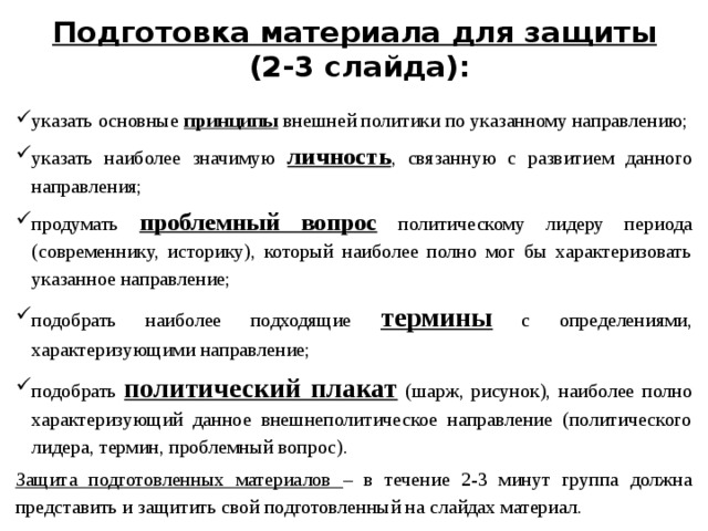 Подготовка материала для защиты   (2-3 слайда): указать основные принципы внешней политики по указанному направлению; указать наиболее значимую личность , связанную с развитием данного направления; продумать проблемный вопрос политическому лидеру периода (современнику, историку), который наиболее полно мог бы характеризовать указанное направление; подобрать наиболее подходящие термины с определениями, характеризующими направление; подобрать политический плакат (шарж, рисунок), наиболее полно характеризующий данное внешнеполитическое направление (политического лидера, термин, проблемный вопрос). Защита подготовленных материалов – в течение 2-3 минут группа должна представить и защитить свой подготовленный на слайдах материал.  