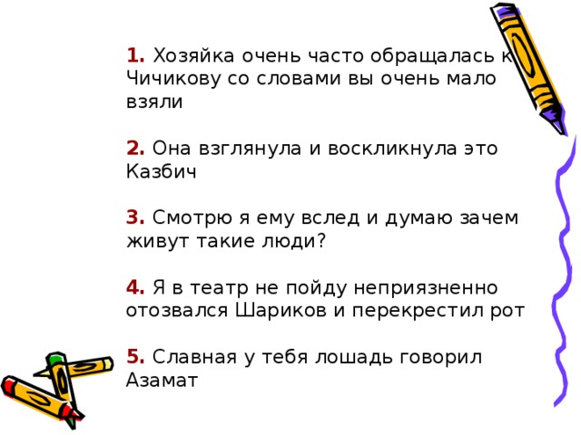 1. Хозяйка очень часто обращалась к Чичикову со словами вы очень мало взяли 1. Хозяйка очень часто обращалась к Чичикову со словами вы очень мало взяли 1. Хозяйка очень часто обращалась к Чичикову со словами вы очень мало взяли 2. Она взглянула и воскликнула это Казбич 2. Она взглянула и воскликнула это Казбич 2. Она взглянула и воскликнула это Казбич 3. Смотрю я ему вслед и думаю зачем живут такие люди? 3. Смотрю я ему вслед и думаю зачем живут такие люди? 3. Смотрю я ему вслед и думаю зачем живут такие люди? 4. Я в театр не пойду неприязненно отозвался Шариков и перекрестил рот 4. Я в театр не пойду неприязненно отозвался Шариков и перекрестил рот 4. Я в театр не пойду неприязненно отозвался Шариков и перекрестил рот 5. Славная у тебя лошадь говорил Азамат 5. Славная у тебя лошадь говорил Азамат 5. Славная у тебя лошадь говорил Азамат  