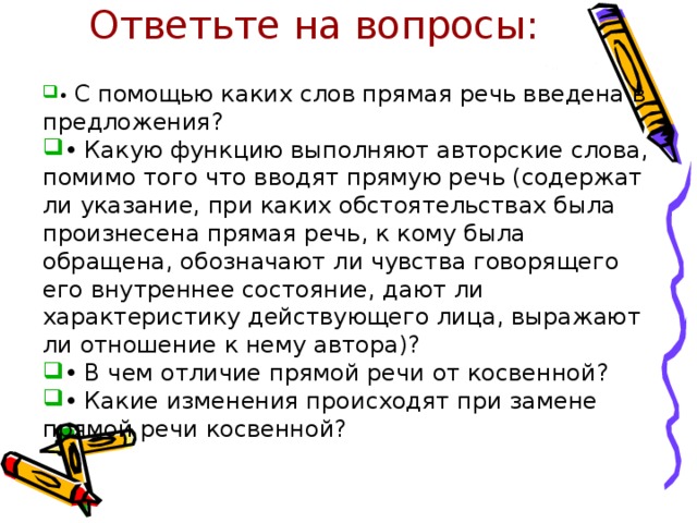 Ответьте на вопросы:   • С помощью каких слов прямая речь введена в предложения? • Какую функцию выполняют авторские слова, помимо того что вводят прямую речь (содержат ли указание, при каких обстоятельствах была произнесена прямая речь, к кому была обращена, обозначают ли чувства говорящего его внутреннее состояние, дают ли характеристику действующего лица, выражают ли отношение к нему автора)? • В чем отличие прямой речи от косвенной? • Какие изменения происходят при замене прямой речи косвенной? 