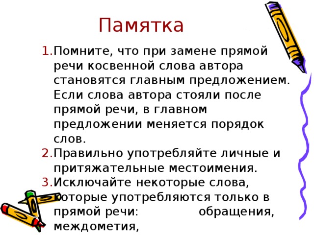 Памятка   Помните, что при замене прямой речи косвенной слова автора становятся главным предложением. Если слова автора стояли после прямой речи, в главном предложении меняется порядок слов. Правильно употребляйте личные и притяжательные местоимения. Исключайте некоторые слова, которые употребляются только в прямой речи:   обращения, междометия,    эмоциональные частицы. 