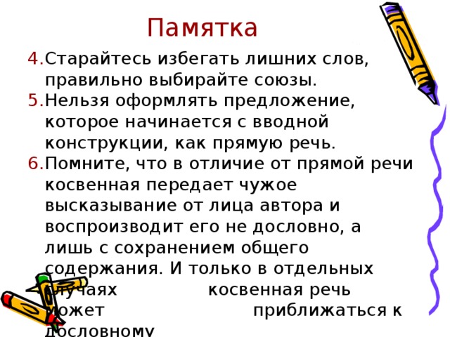 Памятка Старайтесь избегать лишних слов, правильно выбирайте союзы. Нельзя оформлять предложение, которое начинается с вводной конструкции, как прямую речь. Помните, что в отличие от прямой речи косвенная передает чужое высказывание от лица автора и воспроизводит его не дословно, а лишь с сохранением общего содержания. И только в отдельных случаях   косвенная речь может     приближаться к дословному    воспроизведению прямой речи. 