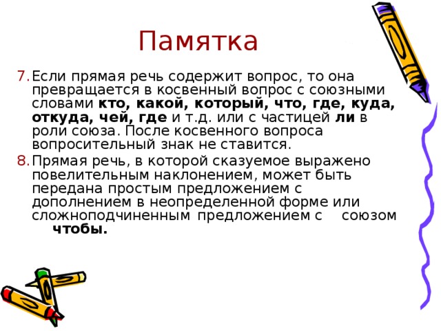 Памятка Если прямая речь содержит вопрос, то она превращается в косвенный вопрос с союзными словами кто, какой, который, что, где, куда, откуда, чей, где и т.д. или с частицей ли в роли союза. После косвенного вопроса вопросительный знак не ставится. Прямая речь, в которой сказуемое выражено повелительным наклонением, может быть передана простым предложением с дополнением в неопределенной форме или      сложноподчиненным     предложением с  союзом    чтобы. 