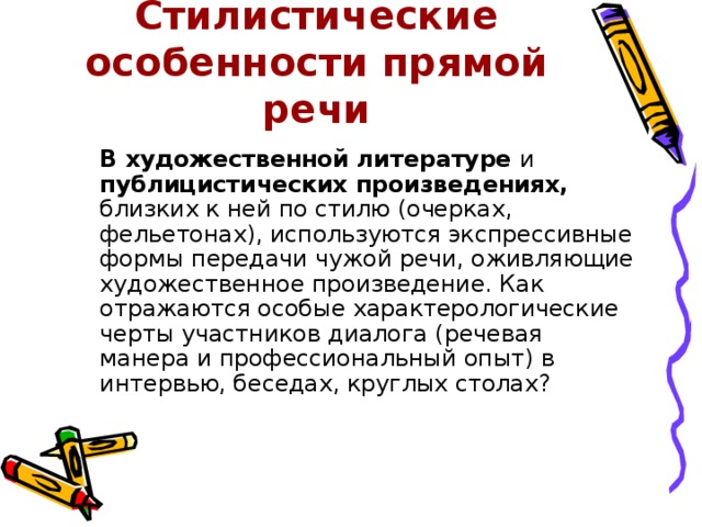 Стилистические особенности прямой речи  В художественной литературе и публицистических произведениях, близких к ней по стилю (очерках, фельетонах), используются экспрессивные формы передачи чужой речи, оживляющие художественное произведение. Как отражаются особые характерологические черты участников диалога (речевая манера и профессиональный опыт) в интервью, беседах, круглых столах? 