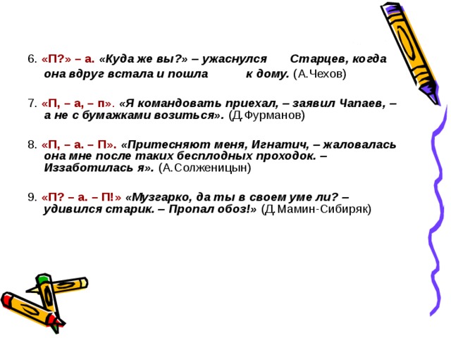6. «П?» – а.  «Куда же вы?» – ужаснулся    Старцев, когда она вдруг встала и пошла   к дому.  (А.Чехов) 7. «П, – а, – п» .  «Я командовать приехал, – заявил Чапаев, – а не с бумажками возиться».  (Д.Фурманов) 8. «П, – а. – П».  «Притесняют меня, Игнатич, – жаловалась она мне после таких бесплодных проходок. – Иззаботилась я».  (А.Солженицын) 9. «П? – а. – П!»  «Музгарко, да ты в своем уме ли? – удивился старик. – Пропал обоз!»  (Д.Мамин-Сибиряк) 