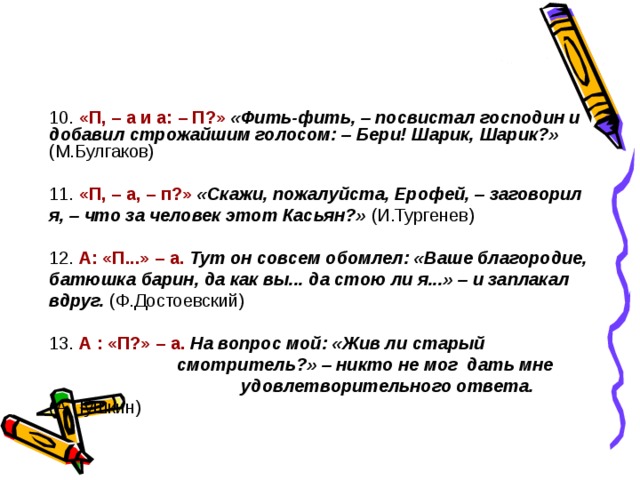10. «П, – а и а: – П?»  «Фить-фить, – посвистал господин и добавил строжайшим голосом: – Бери! Шарик, Шарик?»  (М.Булгаков) 11. «П, – а, – п?»  «Скажи, пожалуйста, Ерофей, – заговорил я, – что за человек этот Касьян?»  (И.Тургенев) 12. А: «П...» – а.  Тут он совсем обомлел: «Ваше благородие, батюшка барин, да как вы... да стою ли я...» – и заплакал вдруг.  (Ф.Достоевский) 13. А : «П?» – а.  На вопрос мой: «Жив ли старый     смотритель?» – никто не мог дать мне    удовлетворительного ответа.  (А.Пушкин) 