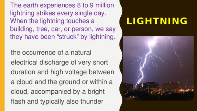 The earth experiences 8 to 9 million lightning strikes every single day. When the lightning touches a building, tree, car, or person, we say they have been “struck” by lightning. LIGHTNING the occurrence of a natural electrical discharge of very short duration and high voltage between a cloud and the ground or within a cloud, accompanied by a bright flash and typically also thunder 