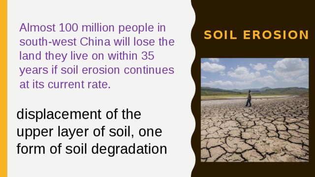 Soil erosion Almost 100 million people in south-west China will lose the land they live on within 35 years if soil erosion continues at its current rate. displacement of the upper layer of soil, one form of soil degradation 