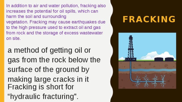 In addition to air and water pollution, fracking also increases the potential for oil spills, which can harm the soil and surrounding vegetation. Fracking may cause earthquakes due to the high pressure used to extract oil and gas from rock and the storage of excess wastewater on site. fracking a method of getting oil or gas from the rock below the surface of the ground by making large cracks in it Fracking is short for “hydraulic fracturing
