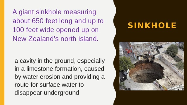 A giant sinkhole measuring about 650 feet long and up to 100 feet wide opened up on New Zealand’s north island. sinkhole  a cavity in the ground, especially in a limestone formation, caused by water erosion and providing a route for surface water to disappear underground 