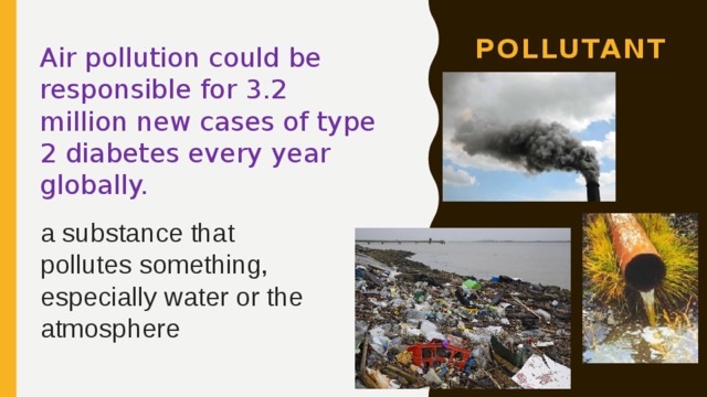 pollutant Air pollution could be responsible for 3.2 million new cases of type 2 diabetes every year globally. a substance that pollutes something, especially water or the atmosphere 