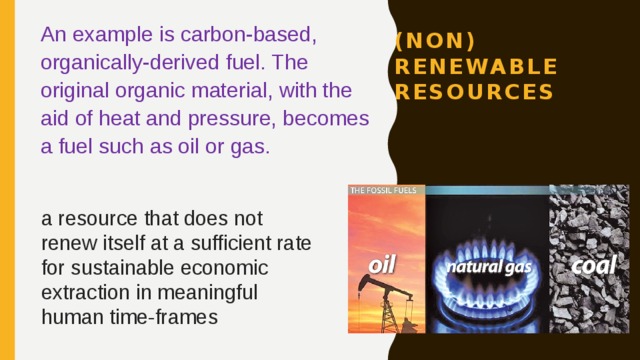 An example is carbon-based, organically-derived fuel. The original organic material, with the aid of heat and pressure, becomes a fuel such as oil or gas. (non) renewable resources a resource that does not renew itself at a sufficient rate for sustainable economic extraction in meaningful human time-frames 