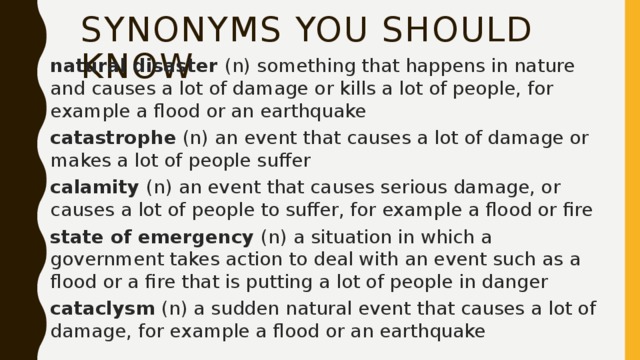 SYNONYMS you should know natural disaster (n) something that happens in nature and causes a lot of damage or kills a lot of people, for example a flood or an earthquake catastrophe (n) an event that causes a lot of damage or makes a lot of people suffer calamity (n) an event that causes serious damage, or causes a lot of people to suffer, for example a flood or fire state of emergency (n) a situation in which a government takes action to deal with an event such as a flood or a fire that is putting a lot of people in danger cataclysm (n) a sudden natural event that causes a lot of damage, for example a flood or an earthquake 