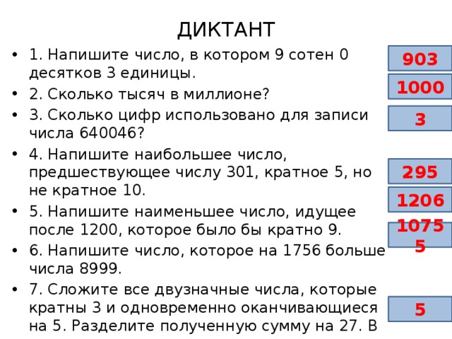 ДИКТАНТ 1. Напишите число, в котором 9 сотен 0 десятков 3 единицы. 2. Сколько тысяч в миллионе? 3. Сколько цифр использовано для записи числа 640046? 4. Напишите наибольшее число, предшествующее числу 301, кратное 5, но не кратное 10. 5. Напишите наименьшее число, идущее после 1200, которое было бы кратно 9. 6. Напишите число, которое на 1756 больше числа 8999. 7. Сложите все двузначные числа, которые кратны 3 и одновременно оканчивающиеся на 5. Разделите полученную сумму на 27. В ответ запишите результат деления. 903 1000 3 295 1206 10755 5 