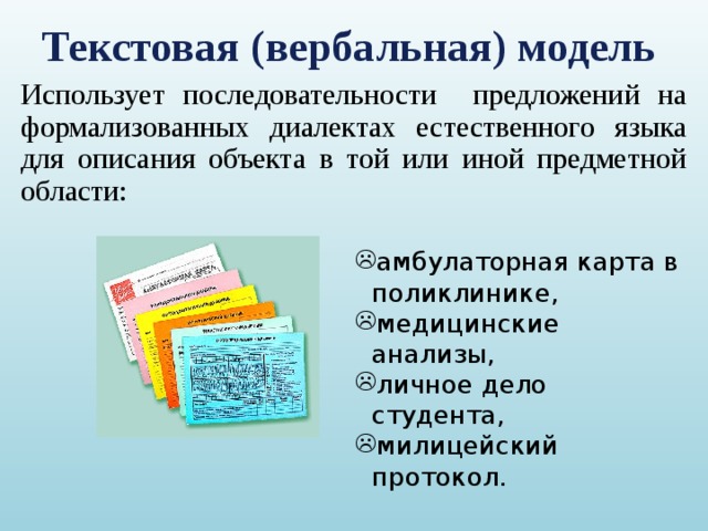 Текстовая (вербальная) модель Использует последовательности предложений на формализованных диалектах естественного языка для описания объекта в той или иной предметной области: амбулаторная карта в поликлинике, медицинские анализы, личное дело студента, милицейский протокол. 