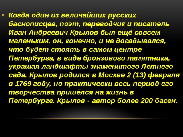 Когда один из величайших русских баснописцев, поэт, переводчик и писатель Иван Андреевич Крылов был ещё совсем маленьким, он, конечно, и не догадывался, что будет стоять в самом центре Петербурга, в виде бронзового памятника, украшая ландшафты знаменитого Летнего сада. Крылов родился в Москве 2 (13) февраля в 1769 году, но практически весь период его творчества пришёлся на жизнь в Петербурге. Крылов - автор более 200 басен. 