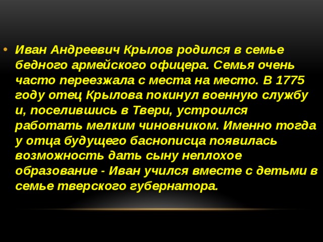 Иван Андреевич Крылов родился в семье бедного армейского офицера. Семья очень часто переезжала с места на место. В 1775 году отец Крылова покинул военную службу и, поселившись в Твери, устроился работать мелким чиновником. Именно тогда у отца будущего баснописца появилась возможность дать сыну неплохое образование - Иван учился вместе с детьми в семье тверского губернатора. 