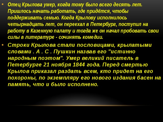 Отец Крылова умер, когда тому было всего десять лет. Пришлось начать работать, где придётся, чтобы поддерживать семью. Когда Крылову исполнилось четырнадцать лет, он переехал в Петербург, поступил на работу в Казенную палату и тогда же он начал пробовать свои силы в литературе - сочинять комедии. Строки Крылова стали пословицами, крылатыми словами . А . С . Пушкин назвав его 