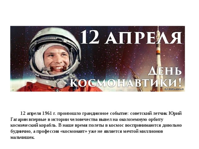 12 апреля 1961 г. произошло грандиозное событие: советский летчик Юрий Гагарин впервые в истории человечества вывел на околоземную орбиту космический корабль. В наше время полеты в космос воспринимаются довольно буднично, а профессия «космонавт» уже не является мечтой миллионов мальчишек. 