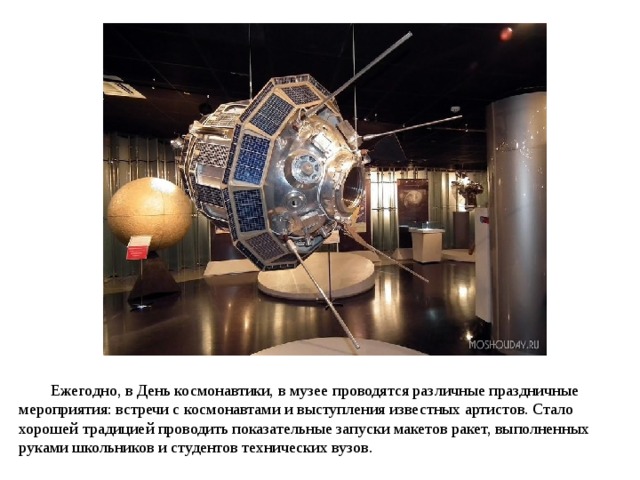 Ежегодно, в День космонавтики, в музее проводятся различные праздничные мероприятия: встречи с космонавтами и выступления известных артистов. Стало хорошей традицией проводить показательные запуски макетов ракет, выполненных руками школьников и студентов технических вузов. 