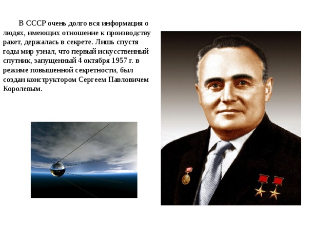 В СССР очень долго вся информация о людях, имеющих отношение к производству ракет, держалась в секрете. Лишь спустя годы мир узнал, что первый искусственный спутник, запущенный 4 октября 1957 г. в режиме повышенной секретности, был создан конструктором Сергеем Павловичем Королевым. 